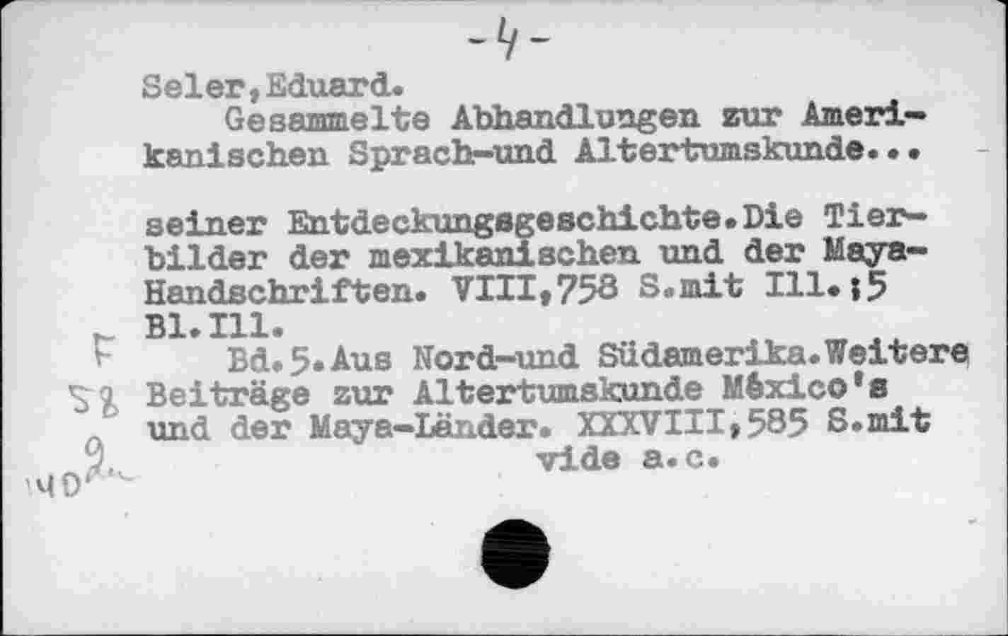 ﻿Seiet,Eduard.
Gesammelte Abhandlungen zur Amerikanischen Sprach-und Altertumskunde...
seiner Entdeckungsgeschichte. Die Tierbilder der mexikanischen und der Maya-Handschriften. VIII,758 S.mit I11.|5 r Bl. in.
Bd.5.Aus Nord-und Südamerika.Weitere S £ Beiträge zur Altertumskunde México*s
' und der Maya-Länder. XXXVIII,585 S.mit JL	vide a.c.